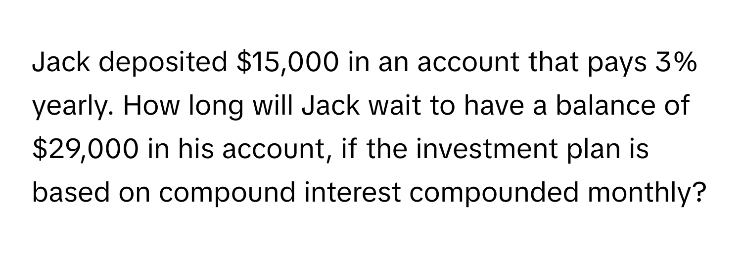 Jack deposited $15,000 in an account that pays 3% yearly. How long will Jack wait to have a balance of $29,000 in his account, if the investment plan is based on compound interest compounded monthly?