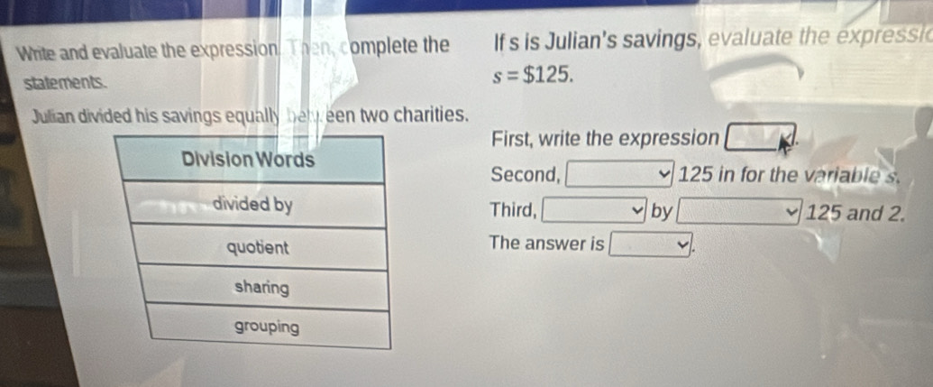 Write and evaluate the expression. Then, complete the If s is Julian's savings, evaluate the expressi 
statements.
s=$125. 
Julian divided his savings equally beleen two charities. 
First, write the expression 
Second, 125 in for the variable s. 
Third, by 125 and 2. 
The answer is