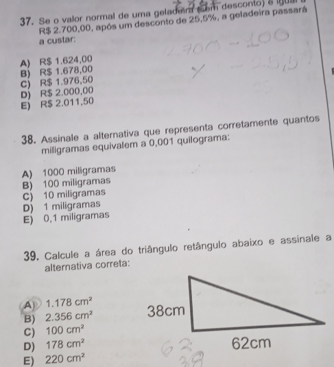 Se o valor normal de uma geladeir (som desconto) a lgua
R$ 2.700,00, após um desconto de 25,5%, a geladeira passará
a custar:
A) R$ 1.624,00
C) R$ 1.976,50 B) R$ 1.678,00
E R$ 2.011,50 D) R$ 2.000,00
38. Assinale a alternativa que representa corretamente quantos
miligramas equivalem a 0,001 quilograma:
A) 1000 miligramas
B) 100 miligramas
C) 10 miligramas
D) 1 miligramas
E) 0,1 miligramas
39. Calcule a área do triângulo retângulo abaixo e assinale a
alternativa correta:
A 1.178cm^2
B) 2.356cm^2
C) 100cm^2
D) 178cm^2
E) 220cm^2