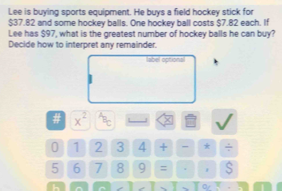 Lee is buying sports equipment. He buys a field hockey stick for
$37.82 and some hockey balls. One hockey ball costs $7.82 each. If 
Lee has $97, what is the greatest number of hockey balls he can buy? 
Decide how to interpret any remainder. 
label optional 
I x^(2^(overline B))C 
0 1 2 3 4 + - * ÷
5 6 7 8 9 = 1 S 
h