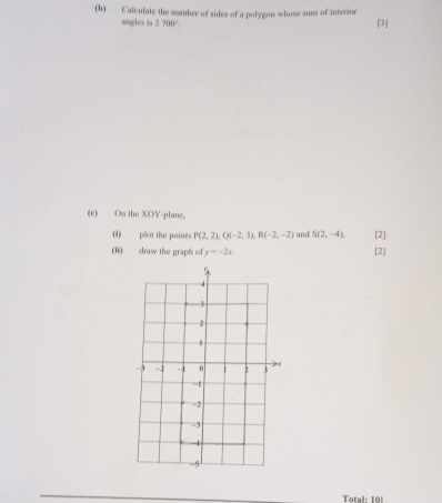 Calculate the mumber of sides of a polygon whose surs of interionr [3] 
angles is 2700°. 
(e) On the XOY -plane. 
() plot the points P(2,2), Q(-2,3), R(-2,-2) and S(2,-4), [2] 
(ii) draw the graph of y=-2x. [2] 
Total: 191