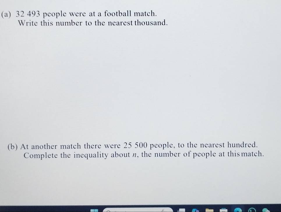 32 493 people were at a football match. 
Write this number to the nearest thousand. 
(b) At another match there were 25 500 people, to the nearest hundred. 
Complete the inequality about n, the number of people at this match.