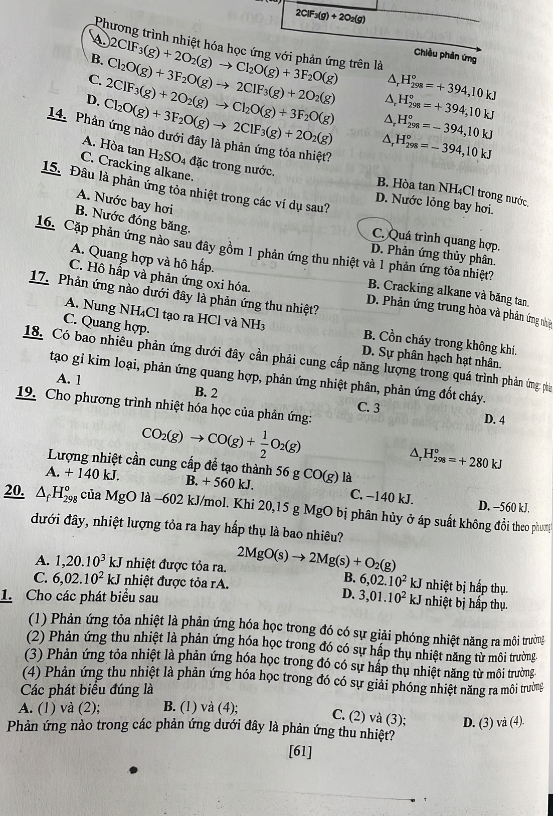 2ClF_3(g)+2O_2(g)
Phương trình nhiệt hóa học ứng với phản ứng trên là
Chiều phản ứng
B. Cl_2O(g)+3F_2O(g)to 2ClF_3(g)+2O_2(g)
2ClF_3(g)+2O_2(g)to Cl_2O(g)+3F_2O(g) △ _rH_(298)°=+394,10kJ
C. 2ClF_3(g)+2O_2(g)to Cl_2O(g)+3F_2O(g)
D. Cl_2O(g)+3F_2O(g)to 2ClF_3(g)+2O_2(g)
14. Phảt
△ _rH_(298)°=+394;10kJ
△ _rH_(298)°=-394,10kJ
A. Hòa tan H_2SO_4 đặc trong nước.

△ _rH_(298)°=-394,10kJ
C. Cracking alkane.
15. Đâu là phản ứng tỏa nhiệt trong các ví dụ sau?
B. Hòa tan NH₄Cl trong nước.
A. Nước bay hơi
D. Nước lỏng bay hơi.
B. Nước đóng băng.
C. Quá trình quang hợp.
16. Cặp phản ứng nào sau đây gồm 1 phản ứng thu nhiệt và 1 phản ứng tỏa nhiệt?
D. Phản ứng thủy phân.
C. Hô hấp và phản ứng oxi hóa.
A. Quang hợp và hô hấp. B. Cracking alkane và băng tan.
17. Phản ứng nào dưới đây là phản ứng thu nhiệt?
D. Phản ứng trung hòa và phản ứng nhiệt
C. Quang hợp.
A. Nung NH₄Cl tạo ra HCl và NH3 B. Cồn cháy trong không khí.
D. Sự phân hạch hạt nhân.
18. Có bao nhiêu phản ứng dưới đây cần phải cung cấp năng lượng trong quá trình phản ứng: phả
A. 1
tạo gỉ kim loại, phản ứng quang hợp, phản ứng nhiệt phân, phản ứng đốt cháy.
19. Cho phương trình nhiệt hóa học của phản ứng:
B. 2 C. 3 D. 4
CO_2(g)to CO(g)+ 1/2 O_2(g)
△ _rH_(298)°=+280kJ
Lượng nhiệt cần cung cấp đề tạo thành : 56gCO(g) là
A. + 1. 40 kJ. B. + 560 kJ. C. −140 kJ.
D. -560 kJ.
20. △ _fH_(298)^o của MgO là −602 kJ/mol. Khi 20,15 g MgO bị phân hủy ở áp suất không đồi theo phưng
đưới đây, nhiệt lượng tỏa ra hay hấp thụ là bao nhiêu?
A. 1,20.10^3kJ nhiệt được tỏa ra. 2MgO(s)to 2Mg(s)+O_2(g) nhiệt bị hấp thụ.
C. 6,02.10^2 kJ nhiệt được tỏa rA.
B. 6,02.10^2kJ
D.
1.Cho các phát biểu sau 3,01.10^2kJ U nhiệt bị hấp thụ.
(1) Phản ứng tỏa nhiệt là phản ứng hóa học trong đó có sự giải phóng nhiệt năng ra môi trường
(2) Phản ứng thu nhiệt là phản ứng hóa học trong đó có sự hấp thụ nhiệt năng từ môi trường.
(3) Phản ứng tỏa nhiệt là phản ứng hóa học trong đó có sự hấp thụ nhiệt năng từ môi trường.
(4) Phản ứng thu nhiệt là phản ứng hóa học trong đó có sự giải phóng nhiệt năng ra môi trường.
Các phát biểu đúng là
A. (1) và (2); B. (1) và (4);
C. (2) và (3);
D. (3) và (4).
Phản ứng nào trong các phản ứng dưới đây là phản ứng thu nhiệt?
[61]