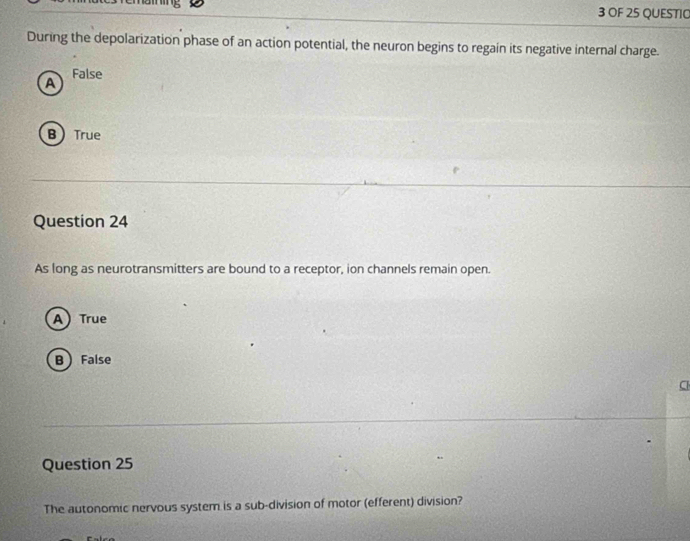 OF 25 QUESTIO
During the depolarization phase of an action potential, the neuron begins to regain its negative internal charge.
False
A
BTrue
Question 24
As long as neurotransmitters are bound to a receptor, ion channels remain open.
A True
B False
C
Question 25
The autonomic nervous system is a sub-division of motor (efferent) division?