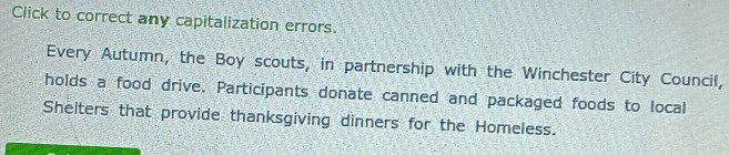 Click to correct any capitalization errors. 
Every Autumn, the Boy scouts, in partnership with the Winchester City Council, 
holds a food drive. Participants donate canned and packaged foods to local 
Shelters that provide thanksgiving dinners for the Homeless.