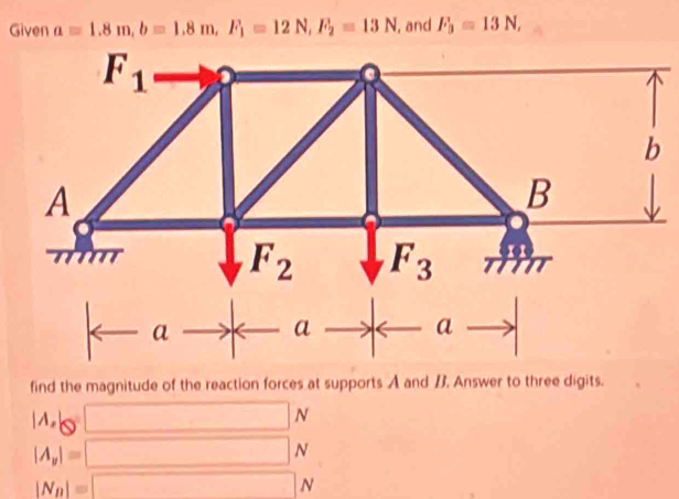 Given a=1.8m,b=1.8m,F_1=12N,F_2=13N , and F_3=13N,
find the magnitude of the reaction forces at supports A and B. Answer to three digits.
|A,|Q
N
|A_y|=
N
|N_n|=
N