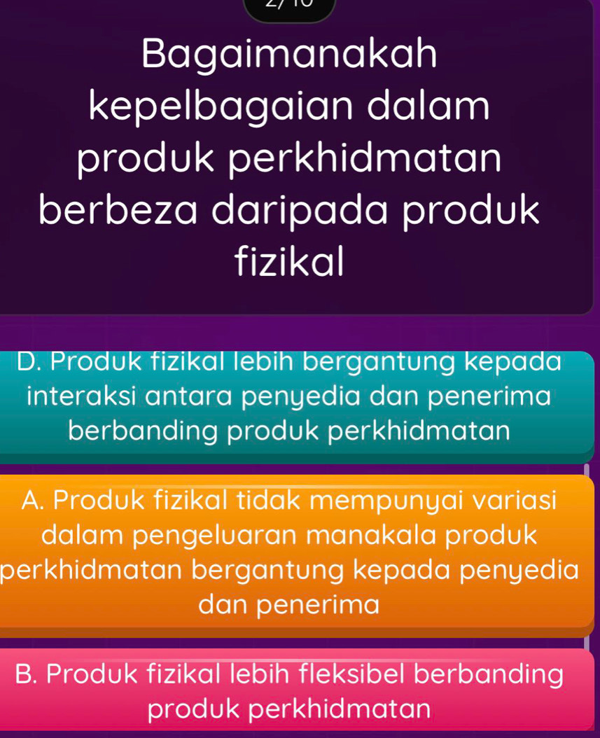 Bagaimanakah
kepelbagaian dalam
produk perkhidmatan
berbeza daripada produk
fizikal
D. Produk fizikal lebih bergantung kepada
interaksi antara penyedia dan penerima
berbanding produk perkhidmatan
A. Produk fizikal tidak mempunyai variasi
dalam pengeluaran manakala produk
perkhidmatan bergantung kepada penyedia 
dan penerima
B. Produk fizikal lebih fleksibel berbanding
produk perkhidmatan