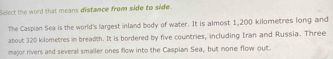 Select the word that means distance from side to side. 
The Caspian Sea is the world's largest inland body of water. It is almost 1,200 kilometres long and 
about 320 kilometres in breadth. It is bordered by five countries, including Iran and Russia. Three 
major rivers and several smaller ones flow into the Caspian Sea, but none flow out.