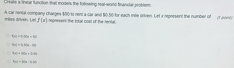 Create a linear function that models the following real-world financial problem:
A car rental company charges $50 to rent a car and $0.50 for each mile driven. Let x represent the number of (1 point)
miles driven. Let f(x) represent the total cost of the rental.
f(x)=0.50x+50
f(x)=0.50x-50
f(x)=50x+0.50
f(x)=50x-0.50