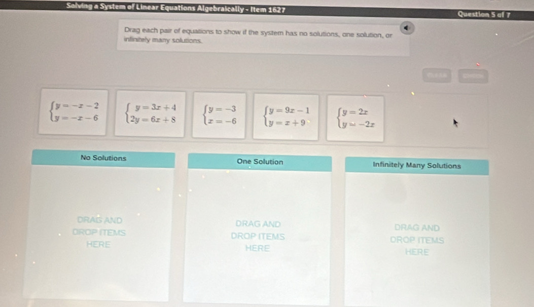 Solving a System of Linear Equations Algebraically - Item 1627 Question 5 of 7
Drag each pair of equations to show if the system has no solutions, one solution, or
infinitely many solutions.
beginarrayl y=-x-2 y=-x-6endarray. beginarrayl y=3x+4 2y=6x+8endarray. beginarrayl y=-3 x=-6endarray. beginarrayl y=9x-1 y=x+9endarray. beginarrayl y=2x y=-2xendarray.
No Solutions One Solution Infinitely Many Solutions
DRAIS AND DRAG AND DRAG AND
DROP ITEMS DROP ITEMS DROP ITEMS
HERE HERE
HERE