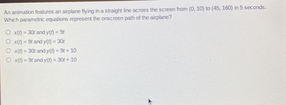 An animation features an airplane flying in a straight line across the screen from (0,10) to (45,160) in 5 seconds.
Which parametric equations represent the onscreen path of the airplane?
x(t)=30t and y(t)=9t
x(t)=9t and y(t)=30t
x(t)=30t and y(t)=9t+10
x(t)=9t and y(t)=30t+10