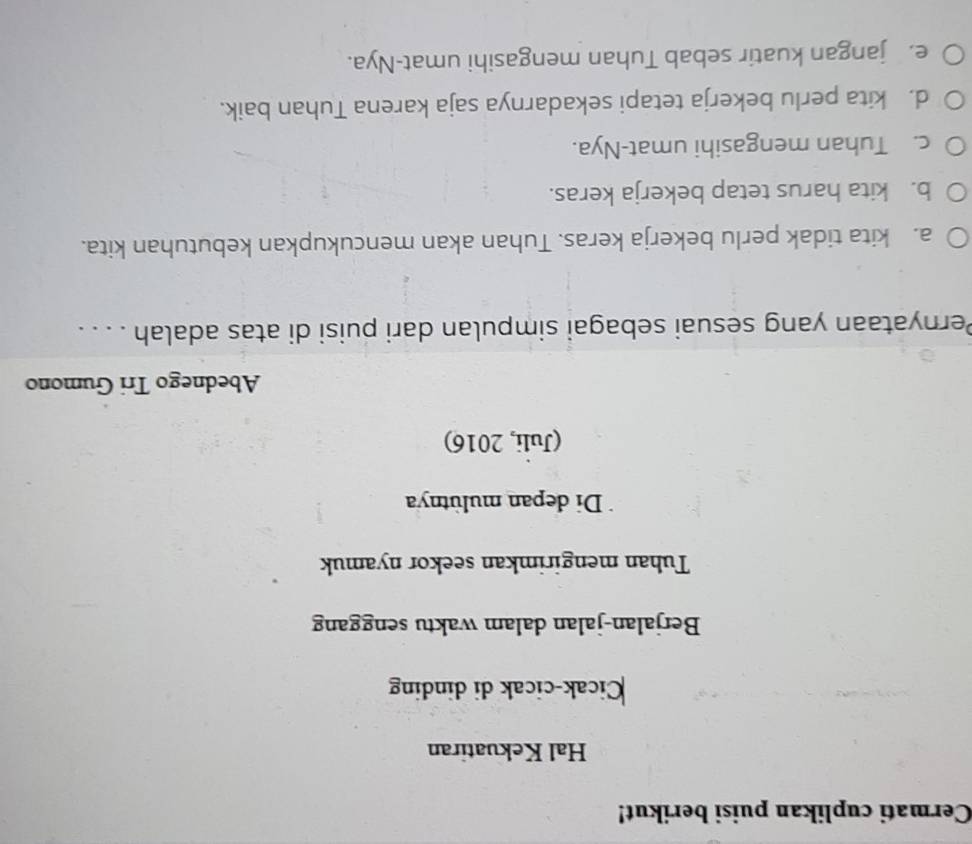 Cermati cuplikan puisi berikut!
Hal Kekuatiran
Cicak-cicak di dinding
Berjalan-jalan dalam waktu senggang
Tuhan mengirimkan seekor nyamuk
Di depan mulütnya
(Juli, 2016)
Abednego Tri Gumono
Pernyataan yang sesuai sebagai simpulan dari puisi di atas adalah . . . .
a. kita tidak perlu bekerja keras. Tuhan akan mencukupkan kebutuhan kita.
b. kita harus tetap bekerja keras.
c. Tuhan mengasihi umat-Nya.
d. kita perlu bekerja tetapi sekadarnya saja karena Tuhan baik.
e. jangan kuatir sebab Tuhan mengasihi umat-Nya.
