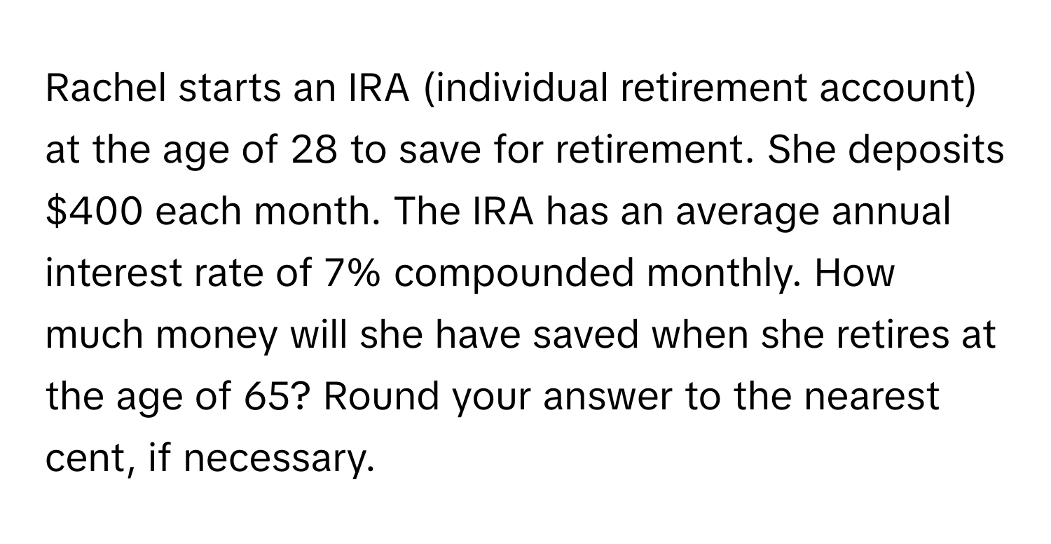 Rachel starts an IRA (individual retirement account) at the age of 28 to save for retirement. She deposits $400 each month. The IRA has an average annual interest rate of 7% compounded monthly. How much money will she have saved when she retires at the age of 65? Round your answer to the nearest cent, if necessary.