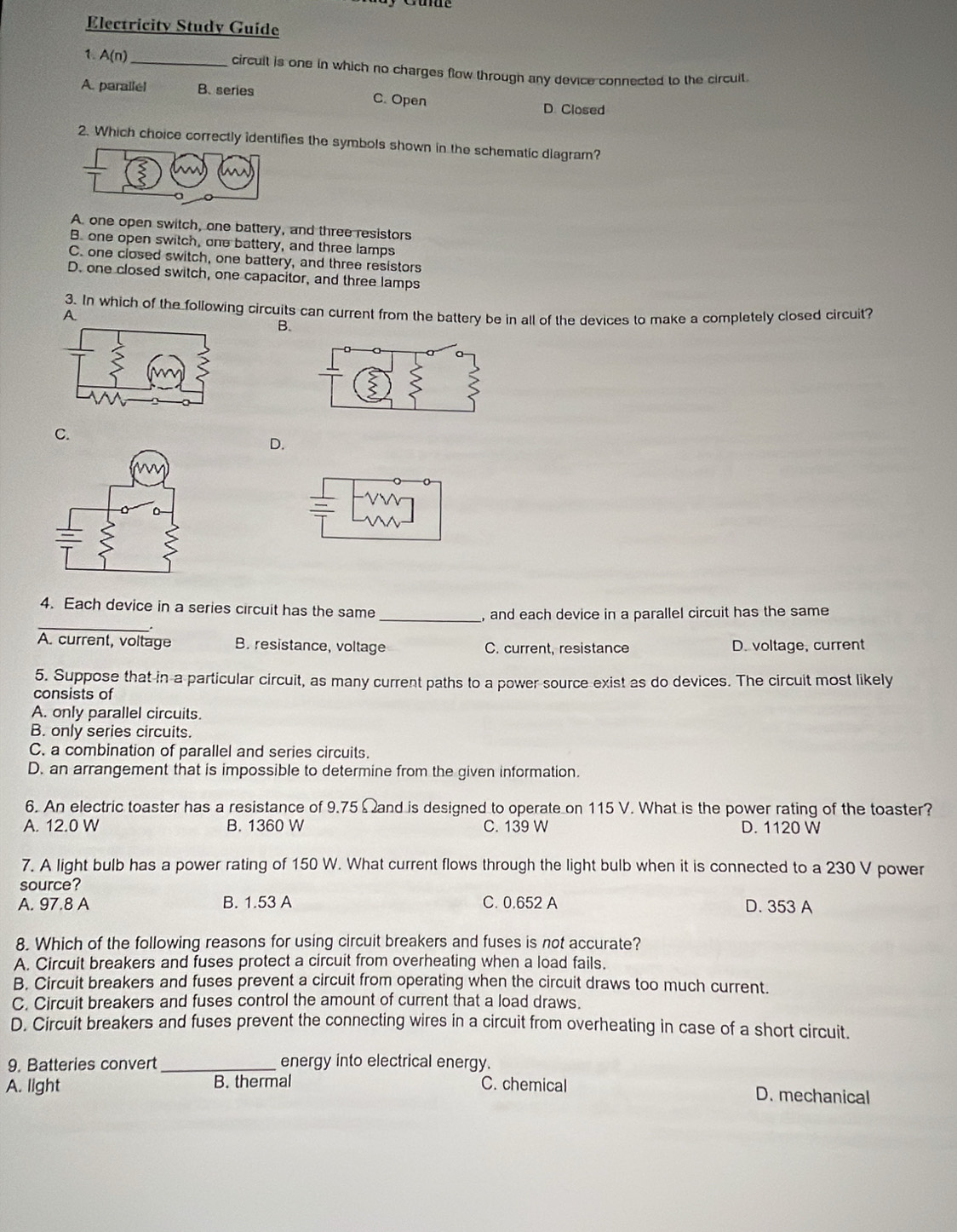 Electricity Study Guide
1. A(n) _
circult is one in which no charges flow through any device connected to the circult
A. parallel B. series C. Open D Closed
2. Which choice correctly identifies the symbols shown in the schematic diagram?
A. one open switch, one battery, and three resistors
B. one open switch, one battery, and three lamps
C. one closed switch, one battery, and three resistors
D. one closed switch, one capacitor, and three lamps
3. In which of the following circuits can current from the battery be in all of the devices to make a completely closed circuit?
A
B.
C.
D.
_
4. Each device in a series circuit has the same
_, and each device in a parallel circuit has the same
.
A. current, voltage B. resistance, voltage C. current, resistance D. voltage, current
5. Suppose that in a particular circuit, as many current paths to a power source exist as do devices. The circuit most likely
consists of
A. only parallel circuits.
B. only series circuits.
C. a combination of parallel and series circuits.
D. an arrangement that is impossible to determine from the given information.
6. An electric toaster has a resistance of 9.75 Ω and is designed to operate on 115 V. What is the power rating of the toaster?
A. 12.0 W B. 1360 W C. 139 W D. 1120 W
7. A light bulb has a power rating of 150 W. What current flows through the light bulb when it is connected to a 230 V power
source?
A. 97.8 A B. 1.53 A C. 0.652 A D. 353 A
8. Which of the following reasons for using circuit breakers and fuses is not accurate?
A. Circuit breakers and fuses protect a circuit from overheating when a load fails.
B. Circuit breakers and fuses prevent a circuit from operating when the circuit draws too much current.
C. Circuit breakers and fuses control the amount of current that a load draws.
D. Circuit breakers and fuses prevent the connecting wires in a circuit from overheating in case of a short circuit.
9. Batteries convert _energy into electrical energy.
A. light B. thermal C. chemical D. mechanical