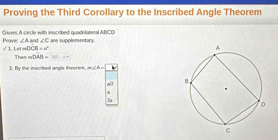 Proving the Third Corollary to the Inscribed Angle Theorem 
Given: A circle with inscribed quadrilateral ABCD
Prove: ∠ A and ∠ C are supplementary. 
/ 1. Let mDwidehat CB=a°
Then mDwidehat AB=360-av. 
2. By the inscribed angle theorem, m∠ A=boxed K
a/2 
a 
2a