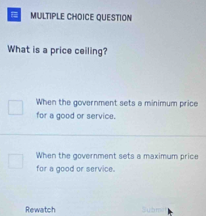 QUESTION
What is a price ceiling?
When the government sets a minimum price
for a good or service.
When the government sets a maximum price
for a good or service.
Rewatch