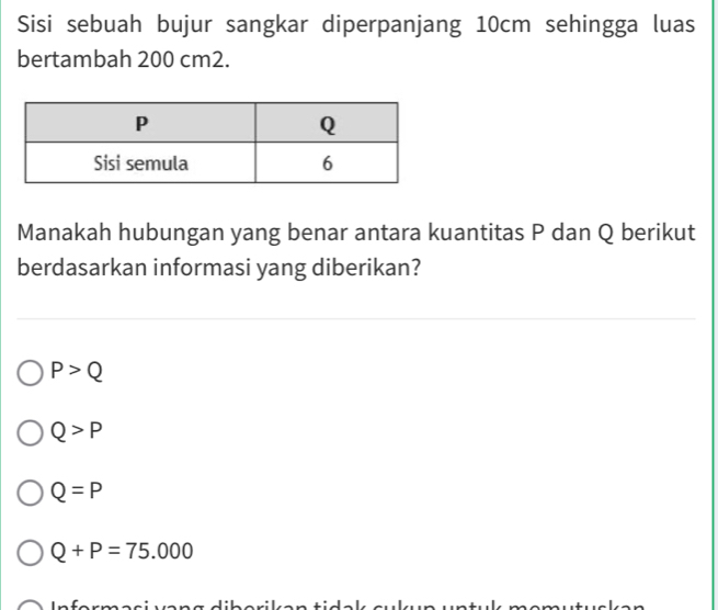 Sisi sebuah bujur sangkar diperpanjang 10cm sehingga luas
bertambah 200 cm2.
Manakah hubungan yang benar antara kuantitas P dan Q berikut
berdasarkan informasi yang diberikan?
P>Q
Q>P
Q=P
Q+P=75.000