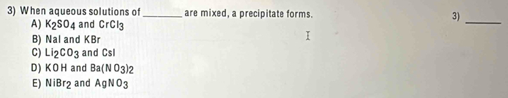 When aqueous solutions of_ are mixed, a precipitate forms. 3)_
A) K_2SO_4 and CrCl_3
B) Nalan d KB r
C) Li_2CO_3 and Cs
D) KOH and Ba(NO_3)_2
E) NiBr_2 and AgNO_3