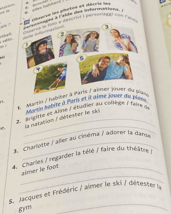 atation. 
Asco 
nt le s. écoute 4. 0
6. elles habitent / 
ais ? * E Observe les photos et décris les 
arie 
nnages à l'aide des informations. 
to e descrivi i personaggi con l'aiute 
vélo. tball. 
m ! 
au 
1. Martin / habited 
n. 
Martin habite à Paris et il aime jouer du piano. 
_ 
2. Brigitte et Aline / étudier au collège / faire de 
e. _la natation / détester le ski 
3. Charlotte / aller au cinéma / adorer la danse 
4. Charles / regarder la télé / faire du théâtre / 
_ 
_aimer le foot 
5. Jacques et Frédéric / aimer le ski / détester la 
gym 
_