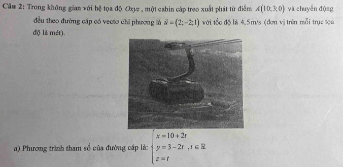 Trong không gian với hệ tọa độ Oxyz , một cabin cáp treo xuất phát từ điểm A(10;3;0) và chuyền động 
đều theo đường cáp có vectơ chỉ phương là vector u=(2;-2;1) với tốc độ là 4,5 m/s (đơn vị trên mỗi trục tọa 
độ là mét). 
a) Phương trình tham số của đường cáp là: beginarrayl x=10+2t y=3-2t,t∈ R z=tendarray.