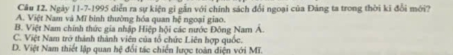 Ngày 11-7-1995 diễn ra sự kiện gi gẫn với chính sách đối ngoại của Đảng ta trong thời ki đổi mới?
A. Việt Nam và Mĩ bình thường hóa quan hệ ngoại giao.
B. Việt Nam chính thức gia nhập Hiệp hội các nước Đông Nam Á.
C. Việt Nam trở thành thành viên của tổ chức Liên hợp quốc.
D. Việt Nam thiết lập quan hệ đổi tác chiến lược toàn diện với Mĩ.