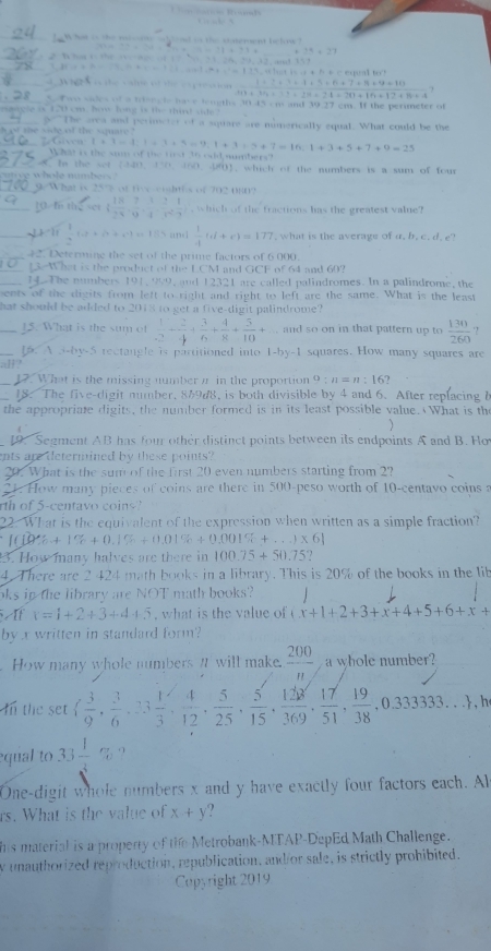 ad   stema be how
14=27
 fcirc )1,24,...,2 (3,-3endpmatrix
=111.1411.14+1.1411....+111.1
1+3+3+4+5+6+7+11+9+10
10+34,_ ()+a)=24+24=30+16+12+16+4
S  wo sides of a trisects have tengths 153-17=17
earcle o 120 cm, how long is the third side?
ge The area and perimeter of a square are nimerically equal. What could be the
t m   s ide  of  the    a u   r   . 7 Given 1+1=1,1+3+5=9,1+3+5+7=16.1+3+5+7+9=25
What is the sum of the tt 36 odd,sumbers?
8. Is the set (440. 150. 450. 40), which of the numbers is a sum of four
uty e whole numbers ?
9/What is 257 of five-cighths of 702 080?
10 f the set ( 18/24 , 7/9 , 1/4 , 2/4 , 1/7 ) , which of the fractions has the greatest valie?
_  1  1/4  1.5* (5+4+9)=1.55  1/4 tt(t+r)=177 , what is the average of a, b. c. d. e?
42. Determine the set of the prime factors of 6.000.
L3 What is the product of the LCM and GCF of 64 and 60?
1. The numbers 191, 999, and 12321 are called palindromes. In a palindrome, the
ents of the digits from left to right and right to left are the same. What is the least
hat should be added to 2018 to get a five-digit palindrome?
_15. What is the sum of  1/2 + 2/4 + 3/6 + 4/8 + 5/10 + and so on in that pattern up to  130/260  ?
1. A 3-by-5 rectangle is partitioned into 1-by-1 squares. How many squares are
all?
12. What is the missing number π in the proportion 9:n=n:16?
18. The five-digit number. 869d8, is both divisible by 4 and 6. After replacing l
the appropriate digits, the number formed is in its least possible value. What is the

1. Segment AB has four other distinct points between its endpoints A and B. Ho
nts are determined by these points?
20. What is the sum of the first 20 even numbers starting from 2?
2. How many pieces of coins are there in 500-peso worth of 10-centavo coins a
r of 5-centavo coins?
22. What is the equivalent of the expression when written as a simple fraction?
[(10% +1% +0.1% +0.01% +0.001% +...)* 6]
3. How many halves are there in 100.75+50.75
4. There are 2 424 math books in a library. This is 20% of the books in the lib
oks in the library are NOT math books?
x=1+2+3+4+5. what is the value of x+1+2+3+x+4+5+6+x+
by x written in standard form?
How many whole numbers I will make.  200/n  a whole number?
In the set ( 3/9 , 3/6 ,23 1/3 , 4/12 , 5/25 , 5/15 , 128/369 , 17/51 , 19/38 ,0.3333333... , h
equal to 33 1/3 %
One-digit whole numbers x and y have exactly four factors each. Al
rs. What is the value of x+y ?
his material is a property of the Metrobank-MTAP-DepEd Math Challenge.
w unauthorized reproduction, republication, and/or sale, is strictly prohibited.
Copyright 2019