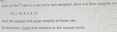 Each of the 7 cats in a pet store was weighed. Here are their weights (in
13, 5, 10, 9, 9, 8, 10
Find the median and mean weights of these cats. 
If necessary, round your answers to the nearest tenth.