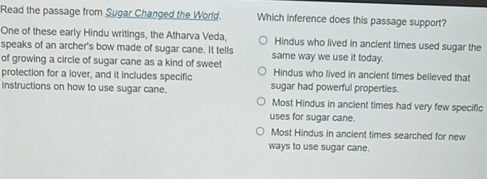 Read the passage from Sugar Changed the World. Which inference does this passage support?
One of these early Hindu writings, the Atharva Veda, Hindus who lived in ancient times used sugar the
speaks of an archer's bow made of sugar cane. It tells same way we use it today.
of growing a circle of sugar cane as a kind of sweet Hindus who lived in ancient times believed that
protection for a lover, and it includes specific
instructions on how to use sugar cane. sugar had powerful properties.
Most Hindus in ancient times had very few specific
uses for sugar cane.
Most Hindus in ancient times searched for new
ways to use sugar cane.