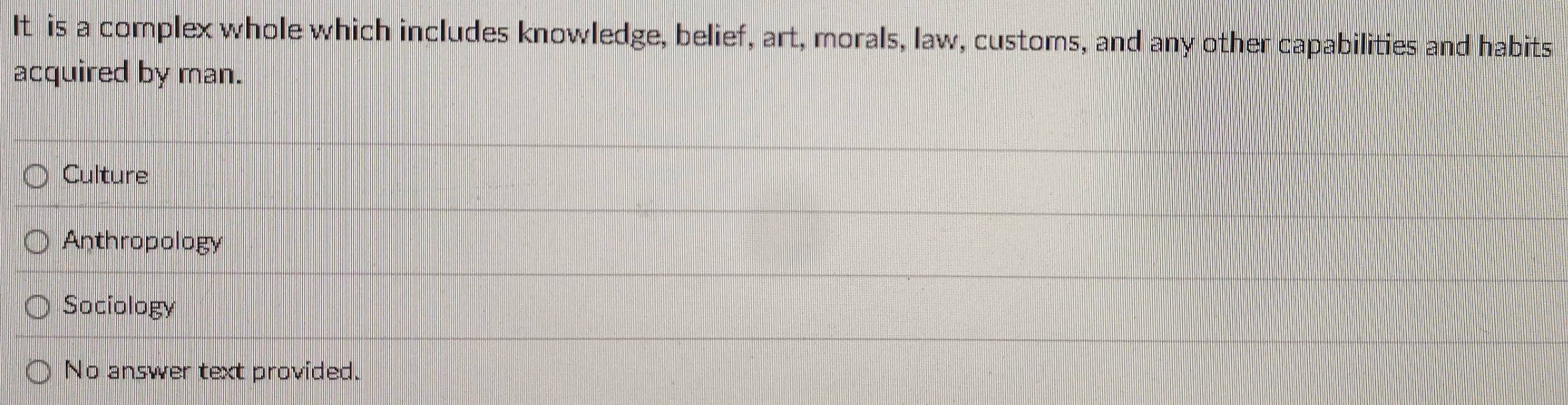 It is a complex whole which includes knowledge, belief, art, morals, law, customs, and any other capabilities and habits
acquired by man.
Culture
Anthropology
Sociology
No answer text provided.