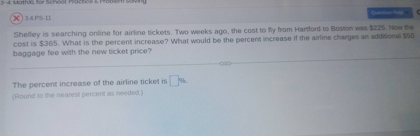 3-4: MathXL for School: Practice & Probiem Solving 
× ) 3.4.PS-11 Question Help 
Shelley is searching online for airline tickets. Two weeks ago, the cost to fly from Hartford to Boston was $225. Now the 
cost is $365. What is the percent increase? What would be the percent increase if the airline charges an additional $50
baggage fee with the new ticket price? 
The percent increase of the airline ticket is □ %. 
(Round to the nearest percent as needed.)