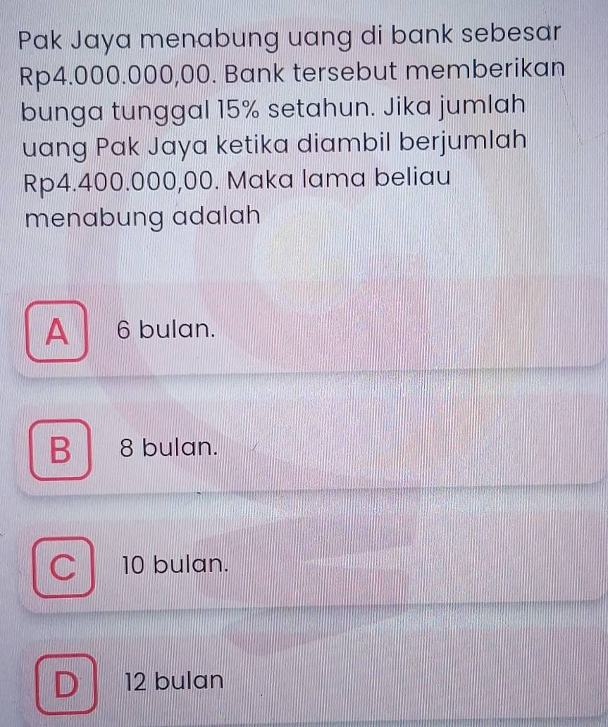 Pak Jaya menabung uang di bank sebesar
Rp4.000.000,00. Bank tersebut memberikan
bunga tunggal 15% setahun. Jika jumlah
uang Pak Jaya ketika diambil berjumlah
Rp4.400.000,00. Maka lama beliau
menabung adalah
A 6 bulan.
B 8 bulan.
C 10 bulan.
D 12 bulan