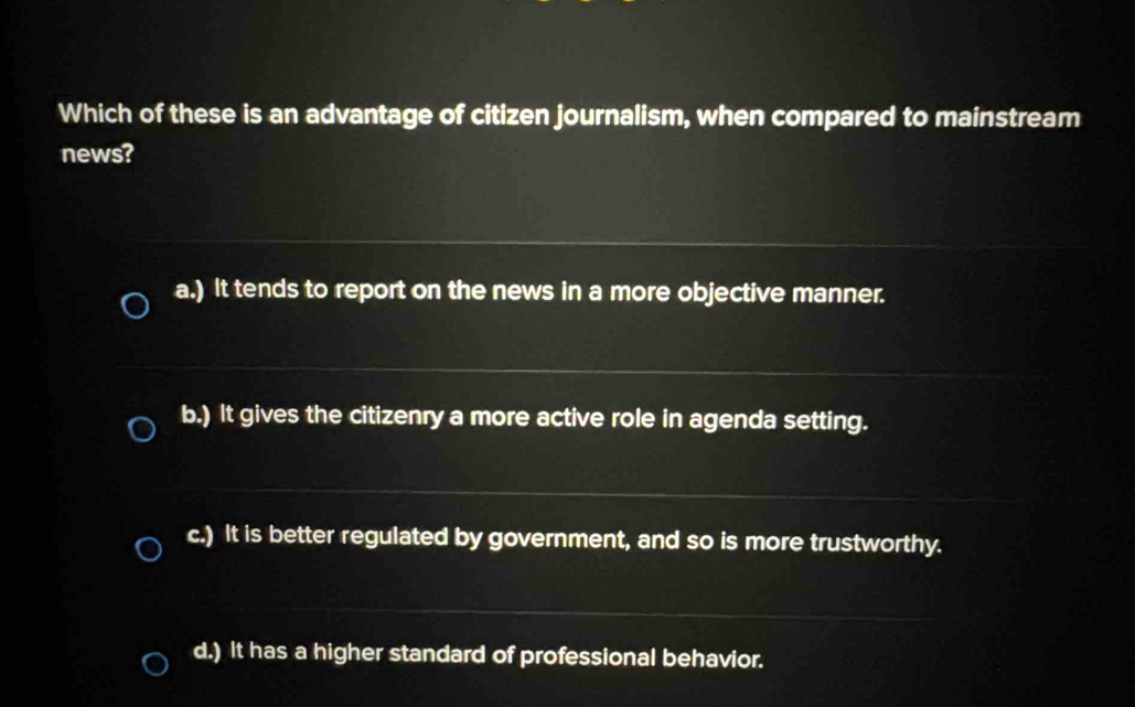 Which of these is an advantage of citizen journalism, when compared to mainstream
news?
a.) It tends to report on the news in a more objective manner.
b.) It gives the citizenry a more active role in agenda setting.
c.) It is better regulated by government, and so is more trustworthy.
d.) It has a higher standard of professional behavior.