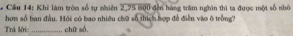 Khi làm tròn số tự nhiên overline 2,75800 đến hàng trăm nghin thì ta được một số nhỏ 
hơn số ban đầu. Hói có bao nhiêu chữ số thích hợp để điền vào ô trống? 
Trả lời: _chữ số.