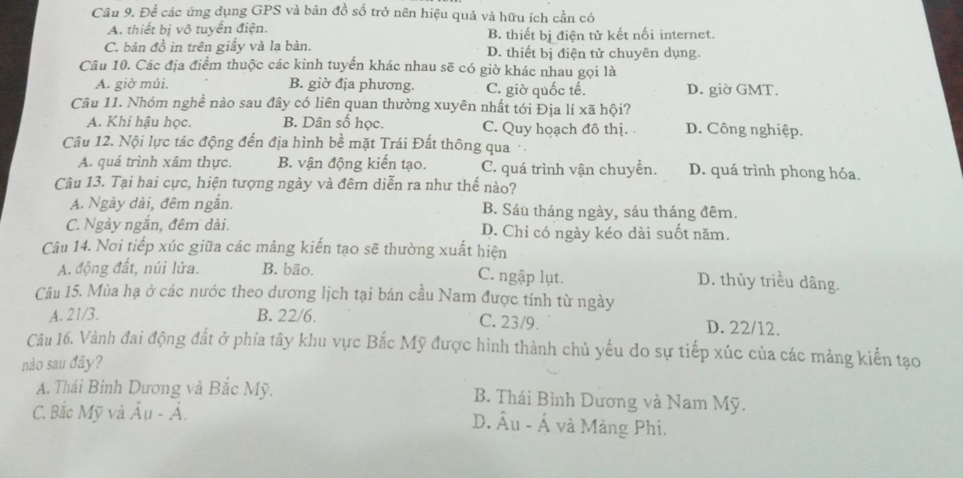 Để các úng dụng GPS và bản đồ số trở nên hiệu quả và hữu ích cần có
A. thiết bị vô tuyến điện.
B. thiết bị điện tử kết nối internet.
C. bản đồ in trên giấy và la bàn. D. thiết bị điện tử chuyên dụng.
Câu 10. Các địa điểm thuộc các kinh tuyến khác nhau sẽ có giờ khác nhau gọi là
A. giờ múi. B. giờ địa phương. C. giờ quốc tế. D. giờ GMT.
Câu 11. Nhóm nghề nào sau đây có liên quan thường xuyên nhất tới Địa lí xã hội?
A. Khí hậu học. B. Dân số học. C. Quy hoạch đô thị. . D. Công nghiệp.
Câu 12. Nội lực tác động đến địa hình bề mặt Trái Đất thông qua ·
A. quá trình xâm thực. B. vận động kiến tạo. C. quá trình vận chuyền. D. quá trình phong hóa.
Câu 13. Tại hai cực, hiện tượng ngày và đêm diễn ra như thế nào?
A. Ngày dài, đêm ngắn. B. Sáu tháng ngày, sáu tháng đêm.
C. Ngày ngắn, đêm dài. D. Chi có ngày kéo dài suốt năm.
Câu 14. Nơi tiếp xúc giữa các mảng kiến tạo sẽ thường xuất hiện
A. động đất, núi lửa. B. bão.
C. ngập lụt.
D. thủy triều dâng.
Câu 15. Mùa hạ ở các nước theo dương lịch tại bán cầu Nam được tính từ ngày
A. 21/3. B. 22/6. D. 22/12.
C. 23/9.
Câu 16. Vành đai động đất ở phía tây khu vực Bắc Mỹ được hình thành chủ yếu do sự tiếp xúc của các mảng kiến tạo
nào sau đây?
A. Thái Bình Dương và Bắc Mỹ. B. Thái Bình Dương và Nam Mỹ.
C. Bắc Mỹ và hat Au-hat A.
D. Âu - Á và Mảng Phi.