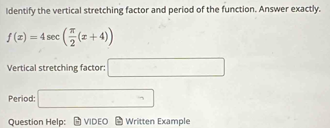 Identify the vertical stretching factor and period of the function. Answer exactly.
f(x)=4sec ( π /2 (x+4))
Vertical stretching factor: □ 
Period: □ 
Question Help: VIDEO Written Example