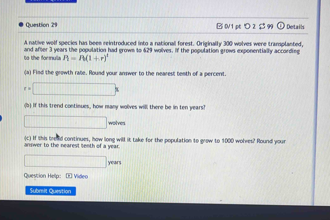 つ 2 2 99 Details 
A native wolf species has been reintroduced into a national forest. Originally 300 wolves were transplanted, 
and after 3 years the population had grown to 629 wolves. If the population grows exponentially according 
to the formula P_t=P_0(1+r)^t
(a) Find the growth rate. Round your answer to the nearest tenth of a percent.
r=□ %
(b) If this trend continues, how many wolves will there be in ten years?
□ wolves
(c) If this trend continues, how long will it take for the population to grow to 1000 wolves? Round your 
answer to the nearest tenth of a year.
□ years
Question Help: Video 
Submit Question