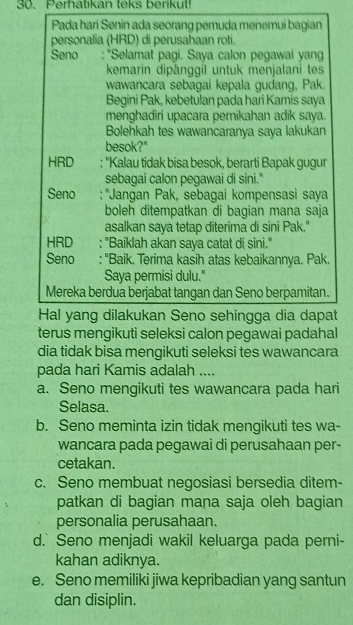 Perhatikan teks berikut!
Pada hari Senin ada seorang pemuda menemui bagian
personalia (HRD) di perusahaan roti.
Seno   : 'Selamat pagi. Saya calon pegawai yan
kemarin dipånggil untuk menjalani tes
wawancara sebagai kepala gudang, Pak.
Begini Pak, kebetulan pada hari Kamis saya
menghadiri upacara pernikahan adik saya.
Bolehkah tes wawancaranya saya lakukan
besok?"
HRD : 'Kalau tidak bisa besok, berarti Bapak gugur
sebagai calon pegawai di sini."
Seno : ''Jangan Pak, sebagai kompensasi saya
boleh ditempatkan di bagian mana saja
asalkan saya tetap diterima di sini Pak."
HRD : "Baiklah akan saya catat di sini."
Seno : "Baik. Terima kasih atas kebaikannya. Pak.
Saya permisi dulu."
Mereka berdua berjabat tangan dan Seno berpamitan.
Hal yang dilakukan Seno sehingga dia dapat
terus mengikuti seleksi calon pegawai padahal
dia tidak bisa mengikuti seleksi tes wawancara
pada hari Kamis adalah ....
a. Seno mengikuti tes wawancara pada hari
Selasa.
b. Seno meminta izin tidak mengikuti tes wa-
wancara pada pegawai di perusahaan per-
cetakan.
c. Seno membuat negosiasi bersedia ditem-
patkan di bagian mana saja oleh bagian
personalia perusahaan.
d.` Seno menjadi wakil keluarga pada perni-
kahan adiknya.
e. Seno memiliki jiwa kepribadian yang santun
dan disiplin.