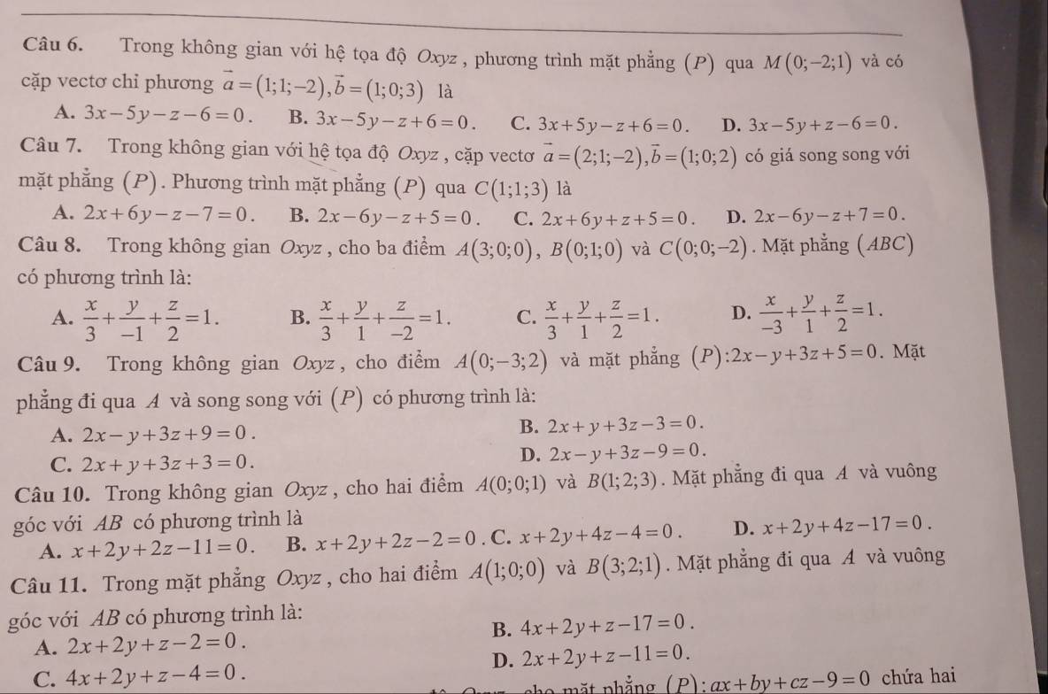 Trong không gian với hệ tọa độ Oxyz , phương trình mặt phẳng (P) qua M(0;-2;1) và có
cặp vectơ chỉ phương vector a=(1;1;-2),vector b=(1;0;3) là
A. 3x-5y-z-6=0. B. 3x-5y-z+6=0. C. 3x+5y-z+6=0. D. 3x-5y+z-6=0.
Câu 7. Trong không gian với hệ tọa độ Oxyz , cặp vectơ vector a=(2;1;-2),vector b=(1;0;2) có giá song song với
mặt phẳng (P). Phương trình mặt phẳng (P) qua C(1;1;3) là
A. 2x+6y-z-7=0. B. 2x-6y-z+5=0. C. 2x+6y+z+5=0. D. 2x-6y-z+7=0.
Câu 8. Trong không gian Oxyz , cho ba điểm A(3;0;0),B(0;1;0) và C(0;0;-2). Mặt phẳng (ABC)
có phương trình là:
A.  x/3 + y/-1 + z/2 =1. B.  x/3 + y/1 + z/-2 =1. C.  x/3 + y/1 + z/2 =1. D.  x/-3 + y/1 + z/2 =1.
Câu 9. Trong không gian Oxyz , cho điểm A(0;-3;2) và mặt phẳng (P): 2x-y+3z+5=0. Mặt
phẳng đi qua A và song song với (P) có phương trình là:
A. 2x-y+3z+9=0.
B. 2x+y+3z-3=0.
C. 2x+y+3z+3=0.
D. 2x-y+3z-9=0.
Câu 10. Trong không gian Oxyz , cho hai điểm A(0;0;1) và B(1;2;3).  Mặt phẳng đi qua A và vuông
góc với AB có phương trình là
A. x+2y+2z-11=0 B. x+2y+2z-2=0. C. x+2y+4z-4=0. D. x+2y+4z-17=0.
Câu 11. Trong mặt phẳng Oxyz , cho hai điểm A(1;0;0) và B(3;2;1).  Mặt phẳng đi qua A và vuông
góc với AB có phương trình là:
B. 4x+2y+z-17=0.
A. 2x+2y+z-2=0.
D. 2x+2y+z-11=0.
C. 4x+2y+z-4=0. ax+by+cz-9=0 chứa hai
pặt phẳng (P):