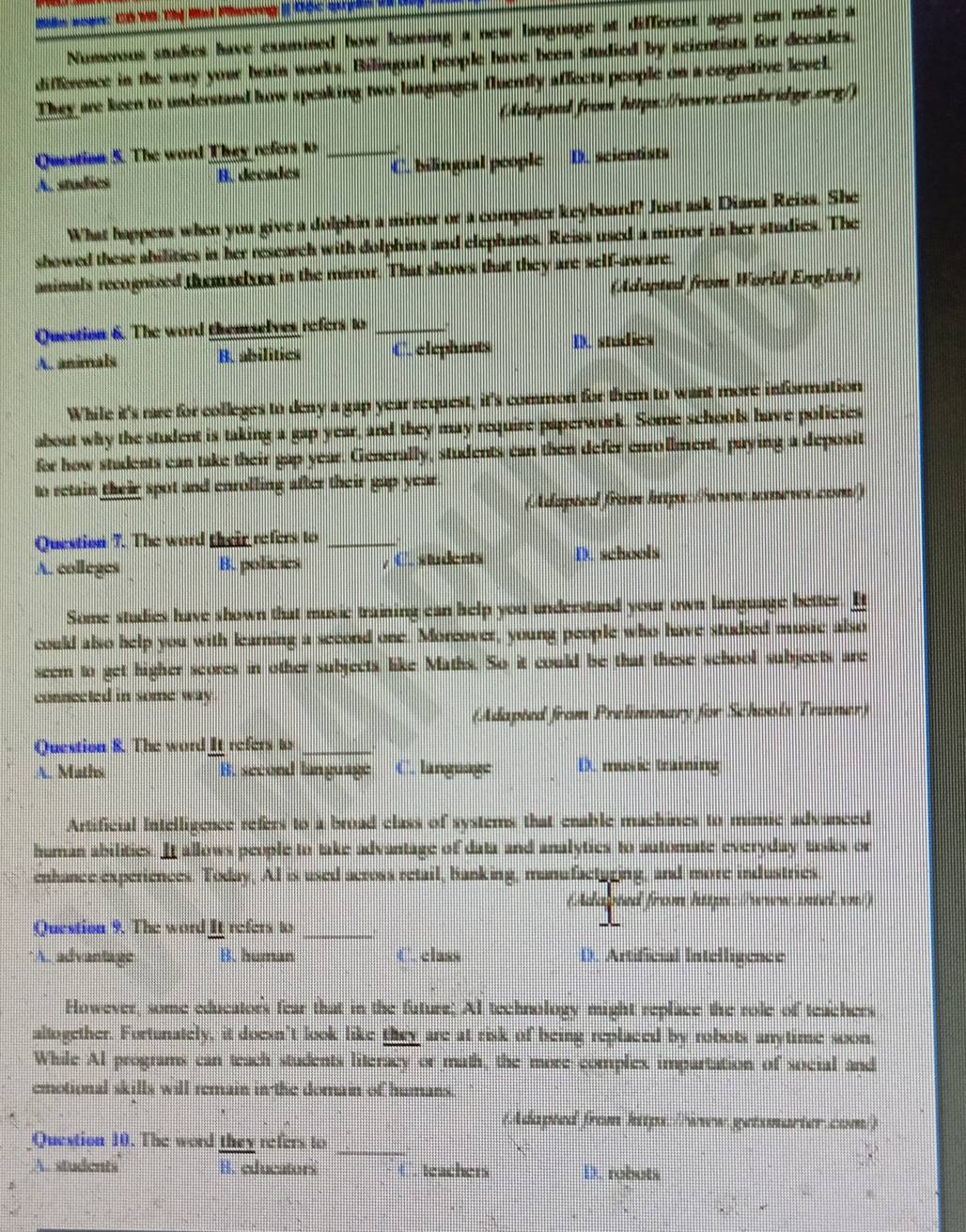 Numerous studies have examined how learning a new language at different ages can make a
difference in the way your brain works. Bilingual people have been studied by scientists for decades.
They are keen to understand how speaking two languages fluently affects people on a cognitive level.
(Adapted from https://www.combridge.org/)
Question 5. The word They refers to_
A.studies B. decades C. bilingual people D. scicntists
What happens when you give a dolphin a mirror or a computer keyboard? Just ask Diana Reiss. She
showed these abilities in her research with dolphins and elephants. Reiss used a mirror in her studies. The
animals recognized themselves in the mirror. That shows that they are self-aware
(Adopted from World English)
Question 6. The word themselves refers to_
A anioals B. abilitics C. elephants D. studies
While it's rare for colleges to deny a gap year request, it's common for them to want more information
about why the student is taking a gap year, and they may require paperwork. Some schools have policies
for how students can take their gap year. Generally, students can then defer enrollment, paying a deposit
to retain their spot and enrolling after their gap year
dapted from https://www.usnews.com/)
Question 7. The word their refers to_
A. colleges B. poticies , C. students D. schools
Some studies have shown that music training can help you understand your own language better. I
could also help you with learning a second one. Morcover, young people who have studied music also
seem to get higher scores in other subjects like Maths. So it could be that these school subjects are
connected in some way 
(Adapted from Preliminary for Schoolx Trainer)
Question 8. The word It refers to_
A. Maths B. second language C. language D. music tming
Artificial Intelligence refers to a broad class of systems that cnable machines to mimic advanced
human abilities. It allows people to take advantage of data and analyties to automate everyday tasks on
enhance experiences. Today, AI is used across retail, banking, manufacturing, and more industries
(Adapted from hip: //www.intel.vn)
Question 9. The word It refers to_
*A. advantage B. human C. class D. Artificial Intelligence
However, some educators fear that in the future; AI technology might replace the role of teachers
altogether. Fortunately, it doesn't look like they are at risk of being replaced by robots anytime soon.
While Al programs can teach students literacy or math, the more complex impartation of social and
emotional skills will remain in the domain of humans.
(Adapted from https://www.getsmarter.com/)
_
Question 10. The word they refers to
A. students B. educators   eachers D. robuts