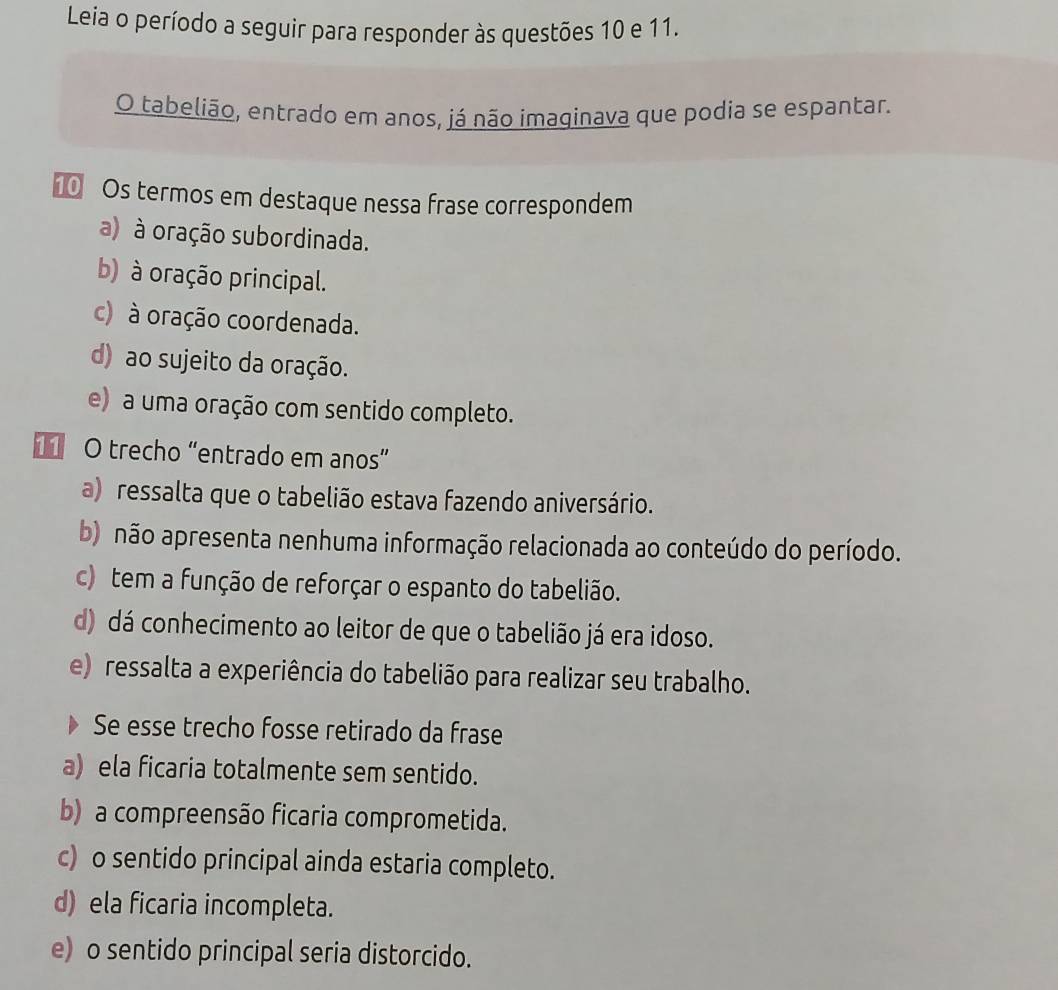 Leia o período a seguir para responder às questões 10 e 11.
O tabelião, entrado em anos, já não imaginava que podia se espantar.
⑩ Os termos em destaque nessa frase correspondem
a) à oração subordinada.
b) à oração principal.
c) à oração coordenada.
d) ao sujeito da oração.
e) a uma oração com sentido completo.
1 O trecho “entrado em anos”
a) ressalta que o tabelião estava fazendo aniversário.
b) não apresenta nenhuma informação relacionada ao conteúdo do período.
c) tem a função de reforçar o espanto do tabelião.
d) dá conhecimento ao leitor de que o tabelião já era idoso.
e) ressalta a experiência do tabelião para realizar seu trabalho.
Se esse trecho fosse retirado da frase
a) ela ficaria totalmente sem sentido.
b) a compreensão ficaria comprometida.
c) o sentido principal ainda estaria completo.
d) ela ficaria incompleta.
e) o sentido principal seria distorcido.