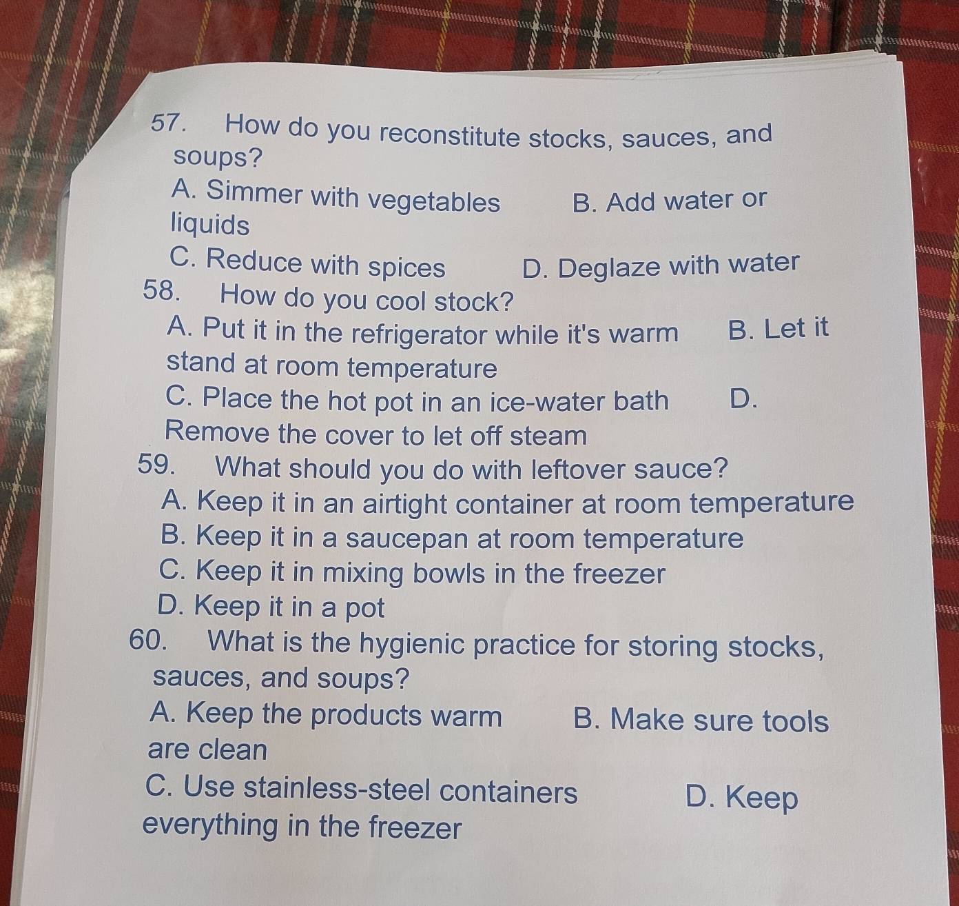 How do you reconstitute stocks, sauces, and
soups? cuna
A. Simmer with vegetables B. Add water or
liquids
C. Reduce with spices D. Deglaze with water
58. How do you cool stock?
A. Put it in the refrigerator while it's warm B. Let it
stand at room temperature
C. Place the hot pot in an ice-water bath D.
Remove the cover to let off steam
59. What should you do with leftover sauce?
A. Keep it in an airtight container at room temperature
B. Keep it in a saucepan at room temperature
C. Keep it in mixing bowls in the freezer
D. Keep it in a pot
60. What is the hygienic practice for storing stocks,
sauces, and soups?
A. Keep the products warm B. Make sure tools
are clean
C. Use stainless-steel containers D. Keep
everything in the freezer