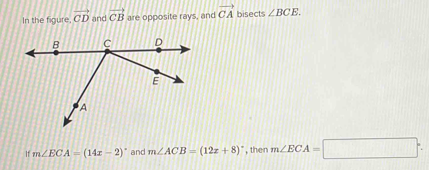 In the figure, vector CD and vector CB are opposite rays, and vector CA bisects ∠ BCE. 
If m∠ ECA=(14x-2)^circ  and m∠ ACB=(12x+8)^circ  , then m∠ ECA=□°.