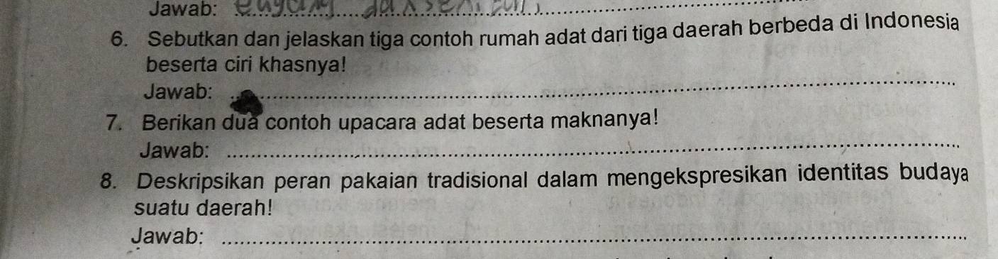 Jawab:_ 
6. Sebutkan dan jelaskan tiga contoh rumah adat dari tiga daerah berbeda di Indonesia 
_ 
beserta ciri khasnya! 
Jawab: 
7. Berikan dua contoh upacara adat beserta maknanya! 
Jawab: 
_ 
8. Deskripsikan peran pakaian tradisional dalam mengekspresikan identitas budaya 
suatu daerah! 
Jawab:_