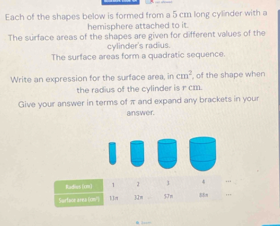 Each of the shapes below is formed from a 5 cm long cylinder with a 
hemisphere attached to it. 
The surface areas of the shapes are given for different values of the 
cylinder's radius. 
The surface areas form a quadratic sequence. 
Write an expression for the surface area, in cm^2 , of the shape when 
the radius of the cylinder is r cm. 
Give your answer in terms of π and expand any brackets in your 
answer. 
0 Zoom