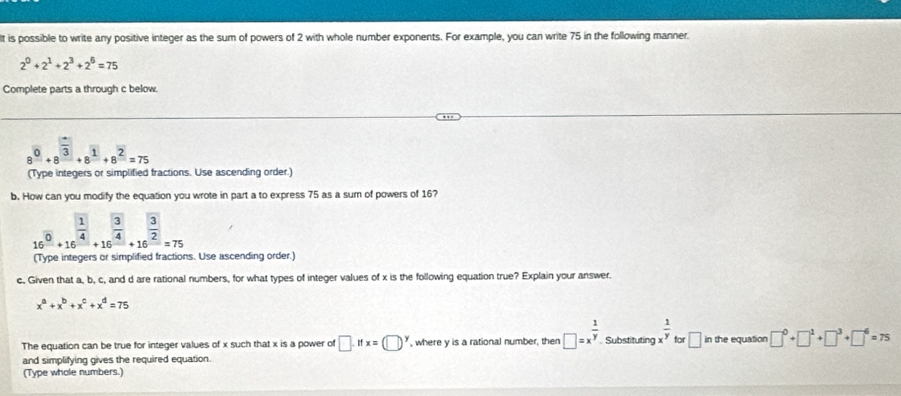 It is possible to write any positive integer as the sum of powers of 2 with whole number exponents. For example, you can write 75 in the following manner.
2^0+2^1+2^3+2^6=75
Complete parts a through c below.
8^0+8^(frac □)3+8^1+8^2=75
(Type integers or simplified fractions. Use ascending order.) 
b. How can you modify the equation you wrote in part a to express 75 as a sum of powers of 16?
16^(frac 1)0+16^(frac 1)4+16^(frac 3)4+16^(frac 3)2=75
(Type integers or simplified fractions. Use ascending order.) 
c. Given that a, b, c, and d are rational numbers, for what types of integer values of x is the following equation true? Explain your answer.
x^a+x^b+x^c+x^d=75
The equation can be true for integer values of x such that x is a power of □ .ifx=(□ )^y , where y is a rational number, then □ =x^(frac 1)y. Substituting x^(frac 1)y for □ in the equation □^0+□^1+□^3+□^6=75
and simplifying gives the required equation. 
(Type whole numbers.)