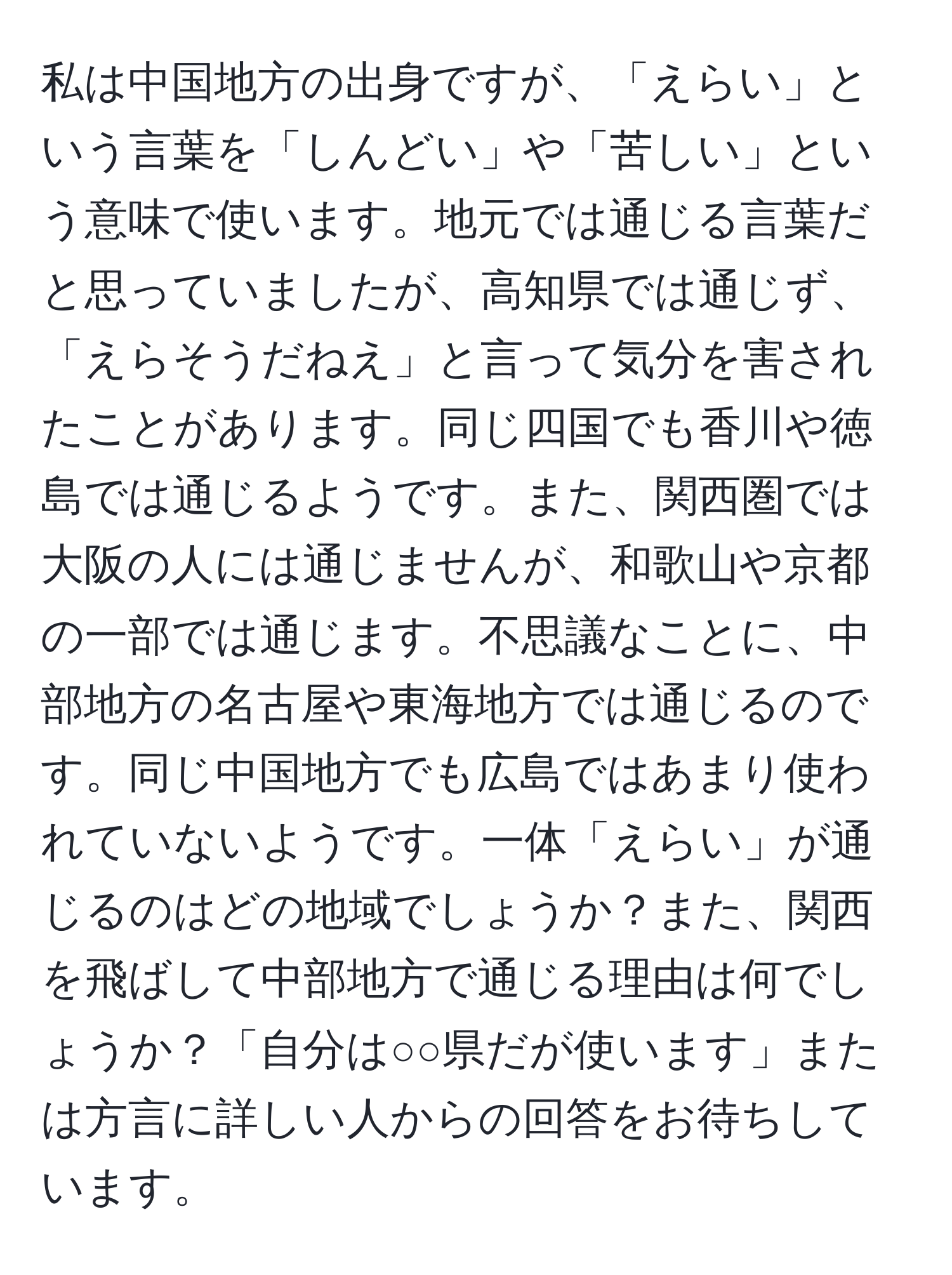 私は中国地方の出身ですが、「えらい」という言葉を「しんどい」や「苦しい」という意味で使います。地元では通じる言葉だと思っていましたが、高知県では通じず、「えらそうだねえ」と言って気分を害されたことがあります。同じ四国でも香川や徳島では通じるようです。また、関西圏では大阪の人には通じませんが、和歌山や京都の一部では通じます。不思議なことに、中部地方の名古屋や東海地方では通じるのです。同じ中国地方でも広島ではあまり使われていないようです。一体「えらい」が通じるのはどの地域でしょうか？また、関西を飛ばして中部地方で通じる理由は何でしょうか？「自分は○○県だが使います」または方言に詳しい人からの回答をお待ちしています。