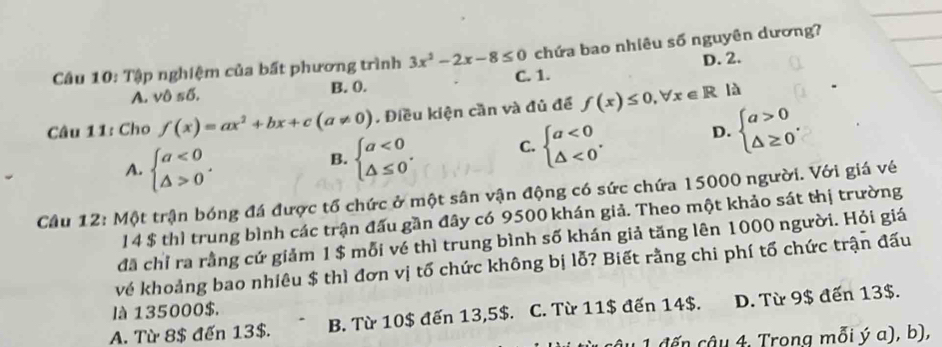 Tập nghiệm của bất phương trình 3x^2-2x-8≤ 0 chứa bao nhiêu số nguyên dương?
A. vi sdelta. B. 0. C. 1. D. 2.
Câu 11: Cho f(x)=ax^2+bx+c(a!= 0). Điều kiện cần và đủ để f(x)≤ 0, forall x∈ R là
A. beginarrayl a<0 △ >0endarray..
B. beginarrayl a<0 △ ≤ 0endarray.. C. beginarrayl a<0 △ <0endarray.. D. beginarrayl a>0 △ ≥ 0endarray.. 
Câu 12: Một trận bóng đá được tổ chức ở một sân vận động có sức chứa 15000 người. Với giá vé
14 $ thì trung bình các trận đấu gần đây có 9500 khán giả. Theo một khảo sát thị trường
đã chỉ ra rằng cứ giảm 1 $ mỗi vé thì trung bình số khán giả tăng lên 1000 người. Hỏi giá
về khoảng bao nhiêu $ thì đơn vị tố chức không bị lỗ? Biết rằng chi phí tố chức trận đấu
là 135000$.
A. Từ 8$ đến 13$. B. Từ 10$ đến 13,5$. C. Từ 11$ đến 14$. D. Từ 9$ đến 13$.
u 1 đến câu 4, Trong mỗi ý a), b),