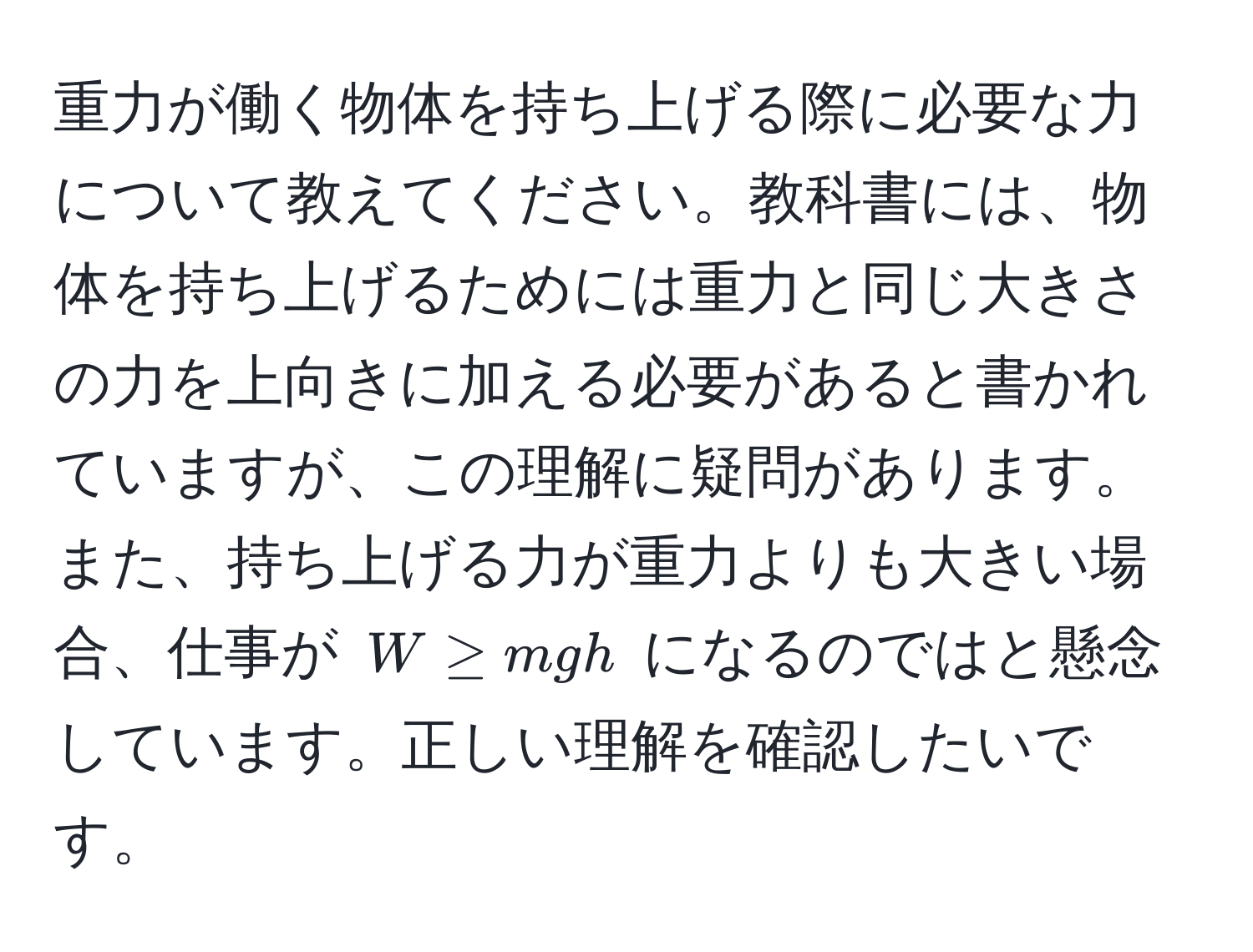 重力が働く物体を持ち上げる際に必要な力について教えてください。教科書には、物体を持ち上げるためには重力と同じ大きさの力を上向きに加える必要があると書かれていますが、この理解に疑問があります。また、持ち上げる力が重力よりも大きい場合、仕事が $W ≥ mgh$ になるのではと懸念しています。正しい理解を確認したいです。