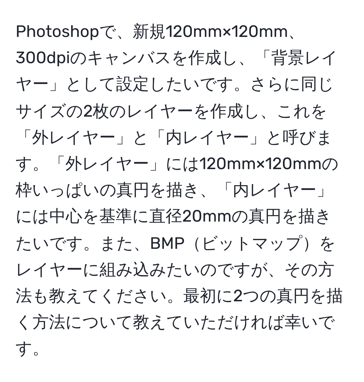 Photoshopで、新規120mm×120mm、300dpiのキャンバスを作成し、「背景レイヤー」として設定したいです。さらに同じサイズの2枚のレイヤーを作成し、これを「外レイヤー」と「内レイヤー」と呼びます。「外レイヤー」には120mm×120mmの枠いっぱいの真円を描き、「内レイヤー」には中心を基準に直径20mmの真円を描きたいです。また、BMPビットマップをレイヤーに組み込みたいのですが、その方法も教えてください。最初に2つの真円を描く方法について教えていただければ幸いです。