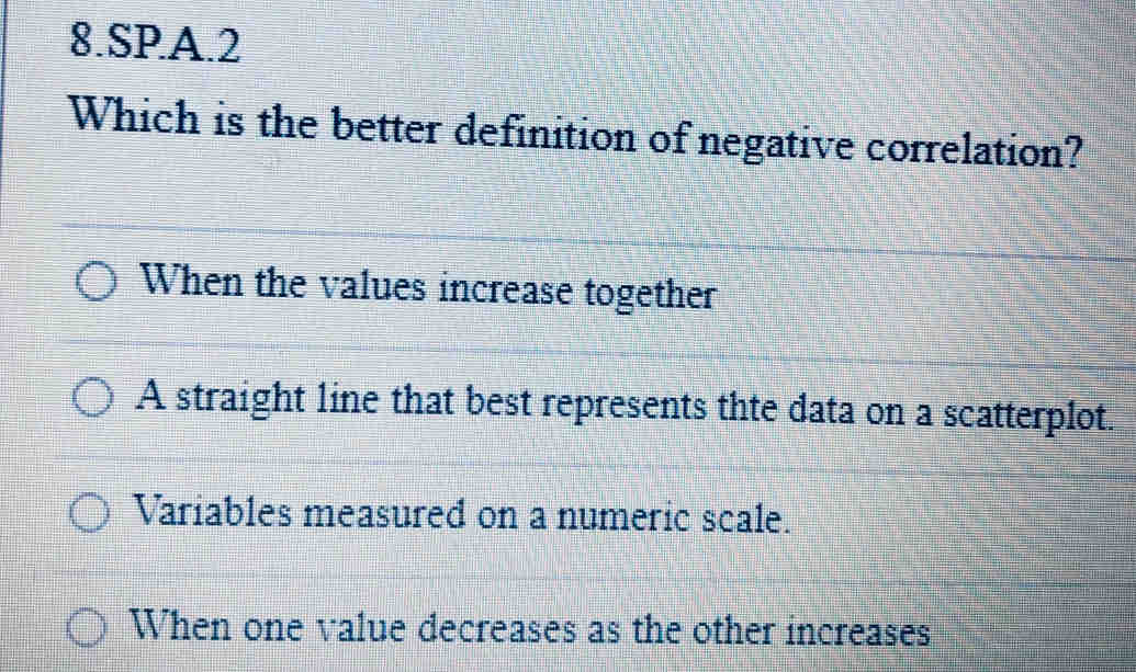 SPA.2
Which is the better definition of negative correlation?
When the values increase together
A straight line that best represents thte data on a scatterplot.
Variables measured on a numeric scale.
When one value decreases as the other increases